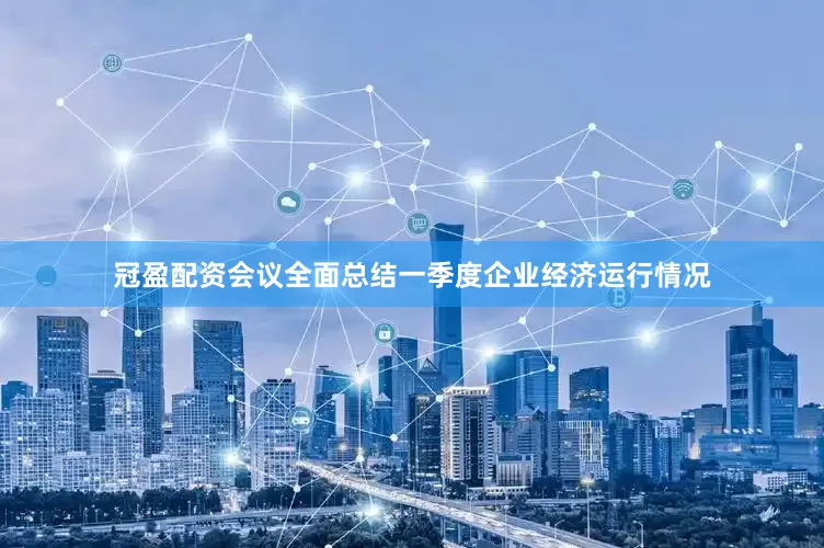 冠盈配资会议全面总结一季度企业经济运行情况