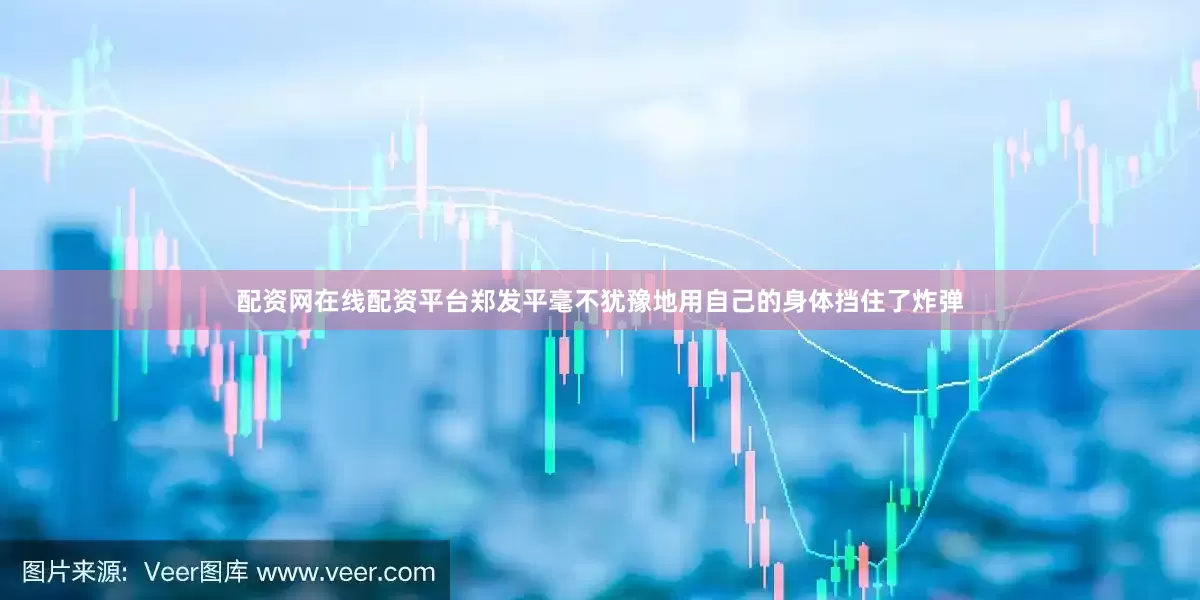配资网在线配资平台郑发平毫不犹豫地用自己的身体挡住了炸弹