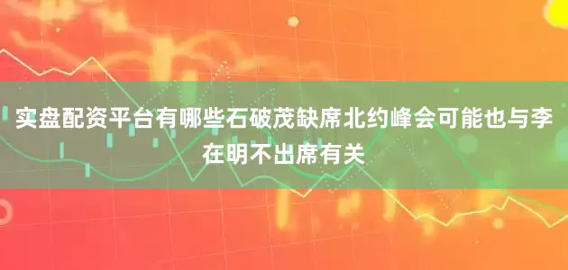 实盘配资平台有哪些石破茂缺席北约峰会可能也与李在明不出席有关
