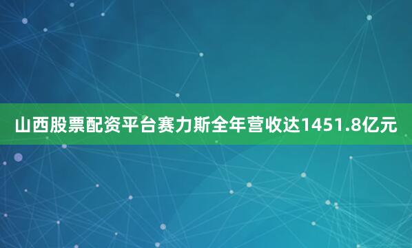 山西股票配资平台赛力斯全年营收达1451.8亿元