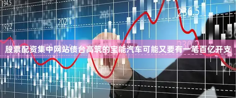 股票配资集中网站债台高筑的宝能汽车可能又要有一笔百亿开支