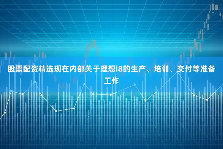 股票配资精选现在内部关于理想i8的生产、培训、交付等准备工作