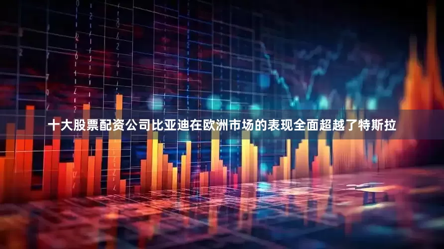 十大股票配资公司比亚迪在欧洲市场的表现全面超越了特斯拉