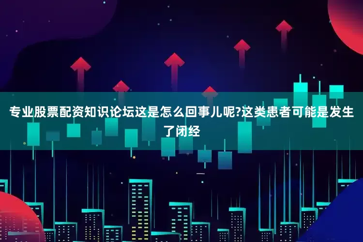 专业股票配资知识论坛这是怎么回事儿呢?这类患者可能是发生了闭经