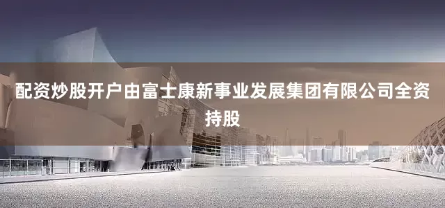 配资炒股开户由富士康新事业发展集团有限公司全资持股