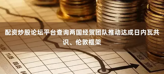 配资炒股论坛平台查询两国经贸团队推动达成日内瓦共识、伦敦框架
