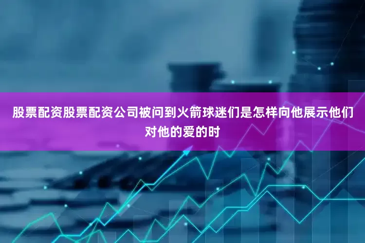 股票配资股票配资公司被问到火箭球迷们是怎样向他展示他们对他的爱的时