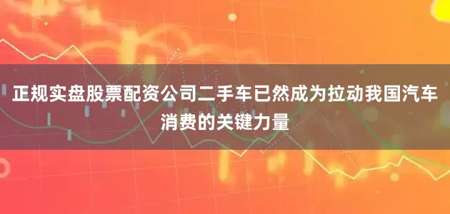 正规实盘股票配资公司二手车已然成为拉动我国汽车消费的关键力量