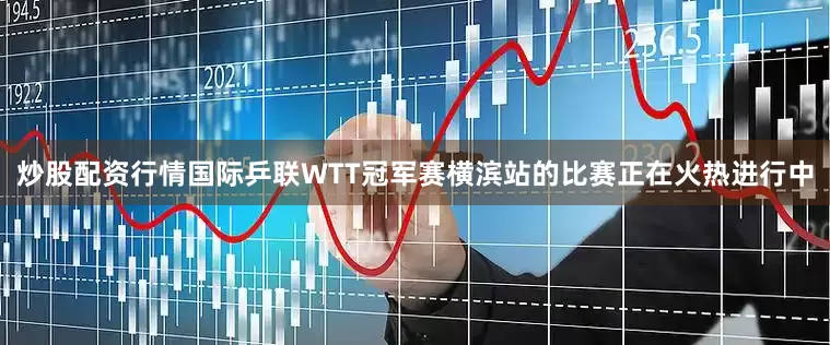 炒股配资行情国际乒联WTT冠军赛横滨站的比赛正在火热进行中