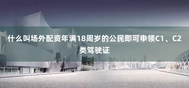 什么叫场外配资年满18周岁的公民即可申领C1、C2类驾驶证