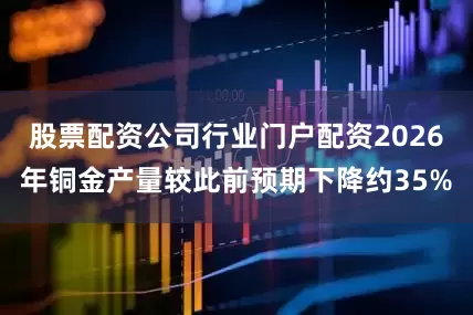 股票配资公司行业门户配资2026年铜金产量较此前预期下降约35%