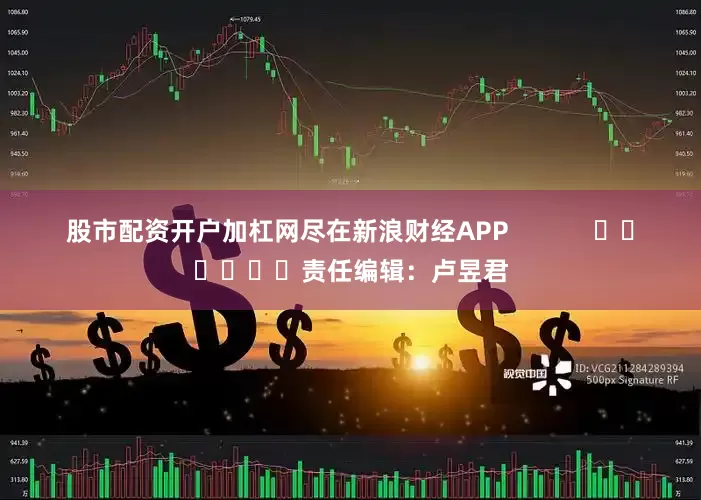 股市配资开户加杠网尽在新浪财经APP            						责任编辑：卢昱君