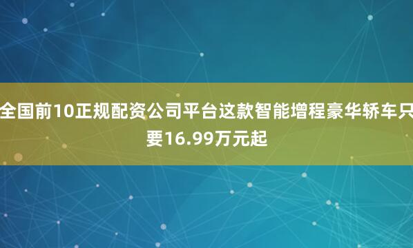 全国前10正规配资公司平台这款智能增程豪华轿车只要16.99万元起
