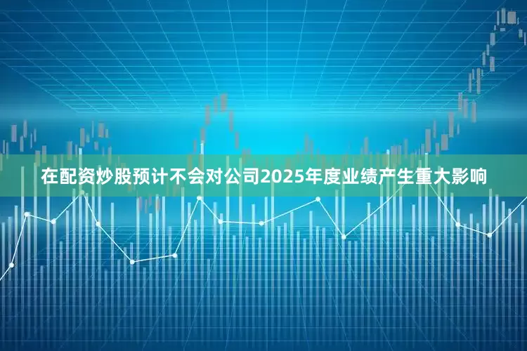 在配资炒股预计不会对公司2025年度业绩产生重大影响